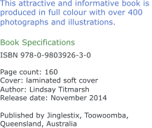 This attractive and informative book is  produced in full colour with over 400  photographs and illustrations. Book Specifications ISBN 978-0-9803926-3-0 Page count: 160 Cover: laminated soft cover  Author: Lindsay Titmarsh Release date: November 2014 Published by Jinglestix, Toowoomba,  Queensland, Australia